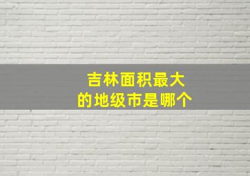 吉林面积最大的地级市是哪个