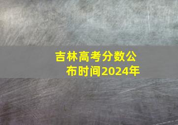 吉林高考分数公布时间2024年