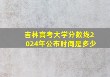 吉林高考大学分数线2024年公布时间是多少