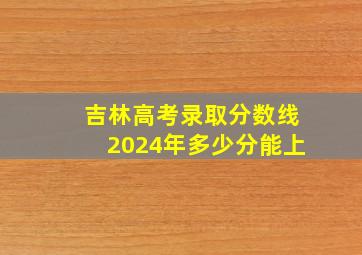 吉林高考录取分数线2024年多少分能上