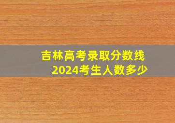 吉林高考录取分数线2024考生人数多少