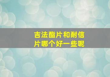 吉法酯片和耐信片哪个好一些呢