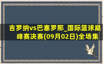 吉罗纳vs巴塞罗那_国际篮球巅峰赛决赛(09月02日)全场集锦