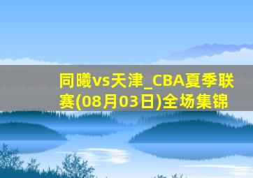 同曦vs天津_CBA夏季联赛(08月03日)全场集锦