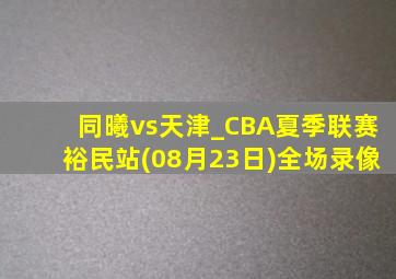 同曦vs天津_CBA夏季联赛裕民站(08月23日)全场录像