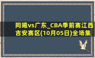 同曦vs广东_CBA季前赛江西吉安赛区(10月05日)全场集锦