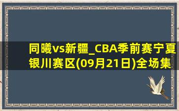 同曦vs新疆_CBA季前赛宁夏银川赛区(09月21日)全场集锦