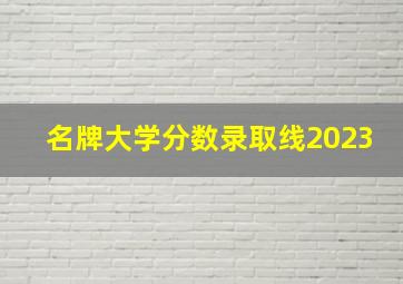 名牌大学分数录取线2023