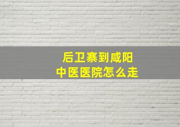 后卫寨到咸阳中医医院怎么走