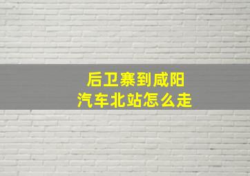 后卫寨到咸阳汽车北站怎么走