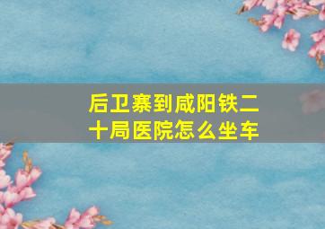 后卫寨到咸阳铁二十局医院怎么坐车