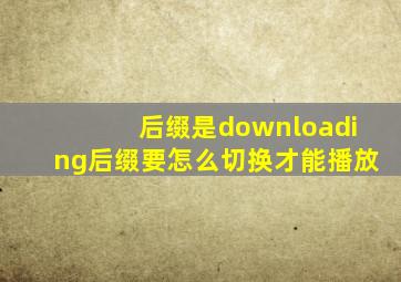 后缀是downloading后缀要怎么切换才能播放