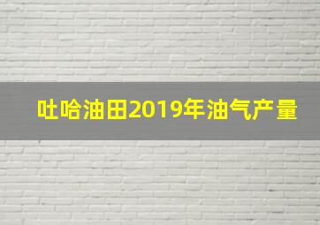 吐哈油田2019年油气产量