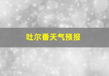 吐尔番天气预报