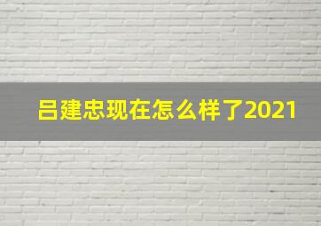 吕建忠现在怎么样了2021