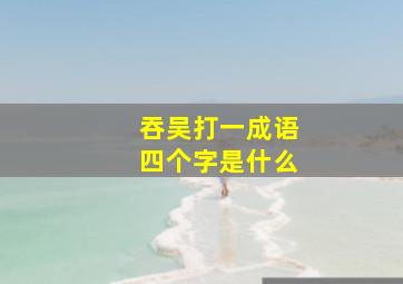 吞吴打一成语四个字是什么