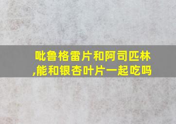 吡鲁格雷片和阿司匹林,能和银杏叶片一起吃吗