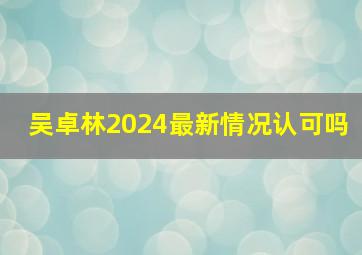 吴卓林2024最新情况认可吗