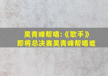 吴青峰帮唱:《歌手》即将总决赛吴青峰帮唱谁