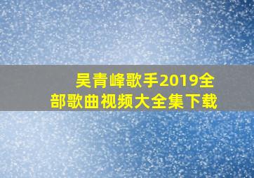 吴青峰歌手2019全部歌曲视频大全集下载