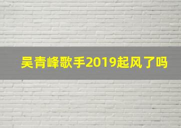 吴青峰歌手2019起风了吗