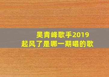 吴青峰歌手2019起风了是哪一期唱的歌