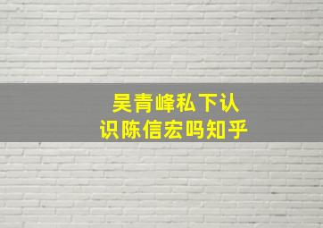 吴青峰私下认识陈信宏吗知乎