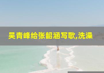 吴青峰给张韶涵写歌,洗澡