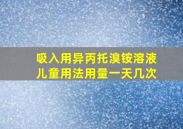 吸入用异丙托溴铵溶液儿童用法用量一天几次