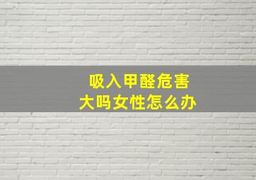 吸入甲醛危害大吗女性怎么办