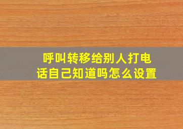 呼叫转移给别人打电话自己知道吗怎么设置