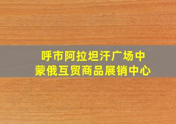 呼市阿拉坦汗广场中蒙俄互贸商品展销中心