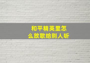 和平精英里怎么放歌给别人听