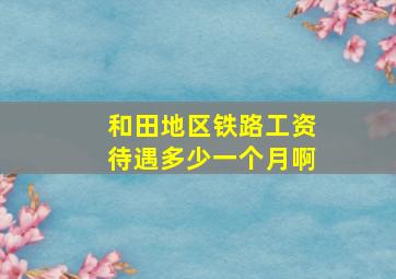 和田地区铁路工资待遇多少一个月啊