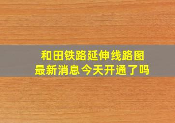 和田铁路延伸线路图最新消息今天开通了吗