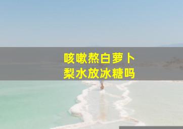 咳嗽熬白萝卜梨水放冰糖吗