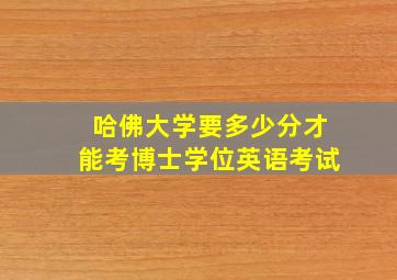 哈佛大学要多少分才能考博士学位英语考试