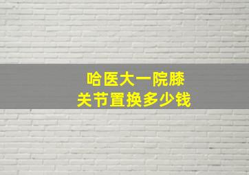 哈医大一院膝关节置换多少钱