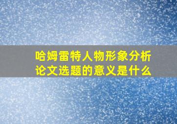 哈姆雷特人物形象分析论文选题的意义是什么