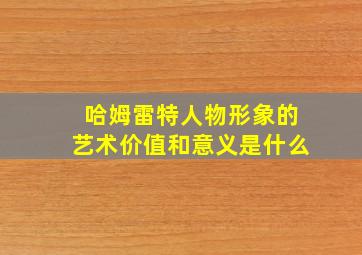 哈姆雷特人物形象的艺术价值和意义是什么