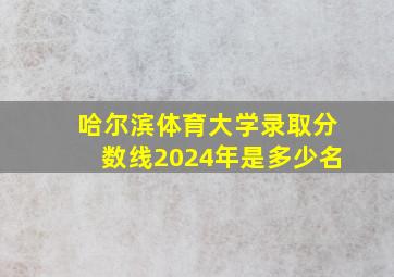 哈尔滨体育大学录取分数线2024年是多少名