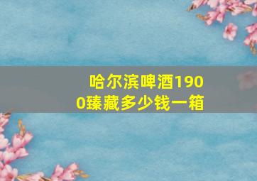 哈尔滨啤酒1900臻藏多少钱一箱