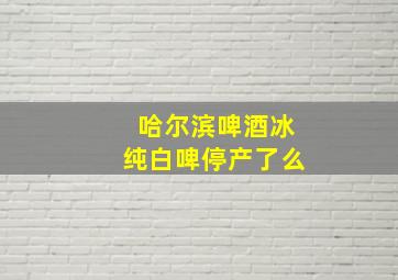 哈尔滨啤酒冰纯白啤停产了么