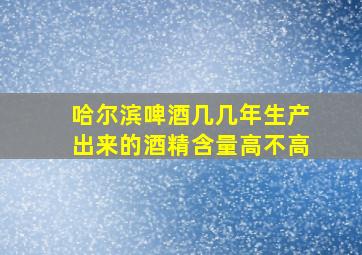 哈尔滨啤酒几几年生产出来的酒精含量高不高