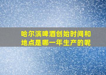 哈尔滨啤酒创始时间和地点是哪一年生产的呢