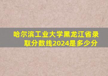 哈尔滨工业大学黑龙江省录取分数线2024是多少分