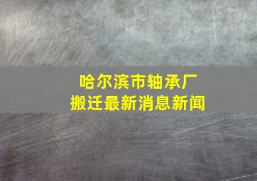 哈尔滨市轴承厂搬迁最新消息新闻