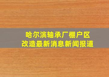 哈尔滨轴承厂棚户区改造最新消息新闻报道