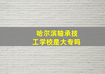 哈尔滨轴承技工学校是大专吗