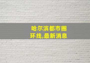 哈尔滨都市圈环线,最新消息